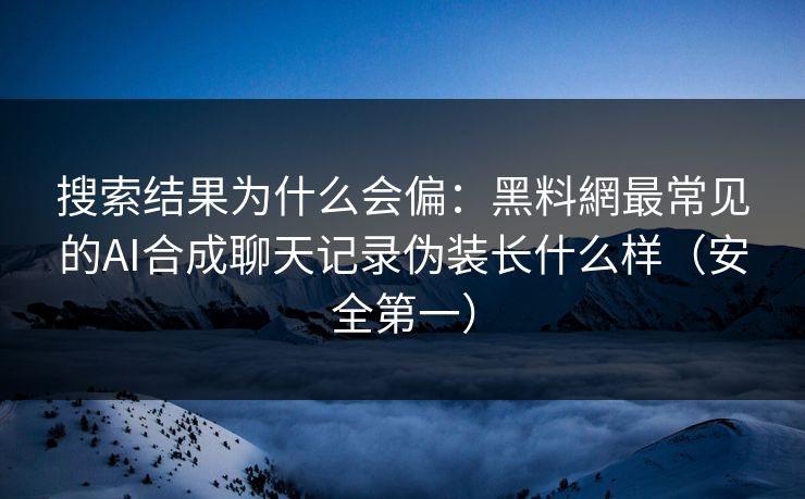 搜索结果为什么会偏：黑料網最常见的AI合成聊天记录伪装长什么样（安全第一）