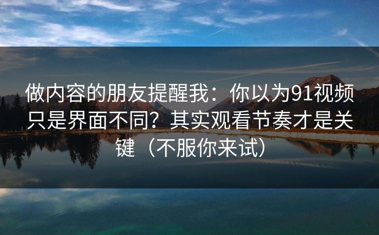 做内容的朋友提醒我：你以为91视频只是界面不同？其实观看节奏才是关键（不服你来试）