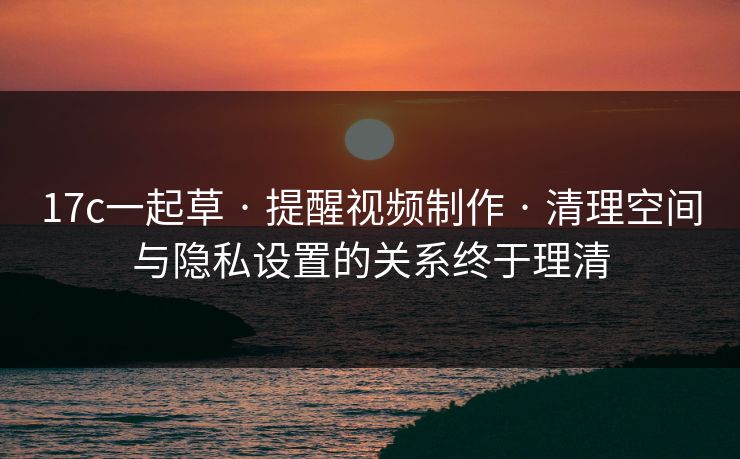 17c一起草 · 提醒视频制作 · 清理空间与隐私设置的关系终于理清