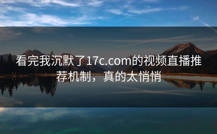 看完我沉默了17c.com的视频直播推荐机制，真的太悄悄