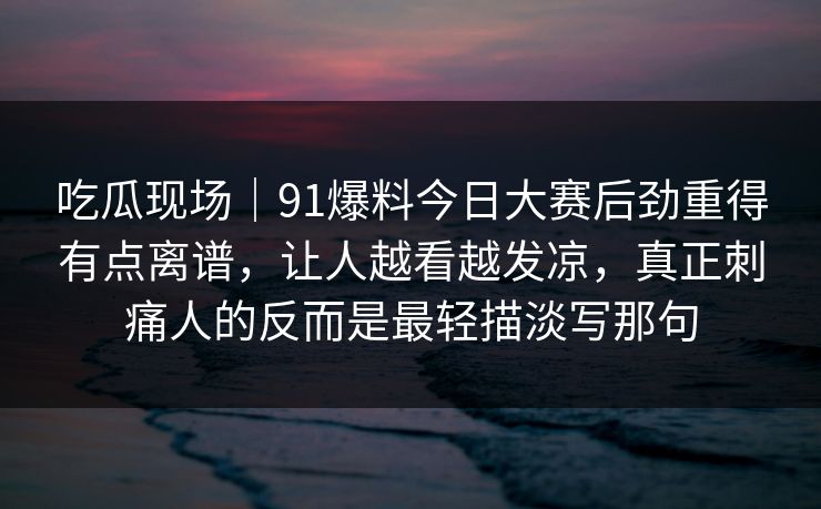 吃瓜现场｜91爆料今日大赛后劲重得有点离谱，让人越看越发凉，真正刺痛人的反而是最轻描淡写那句