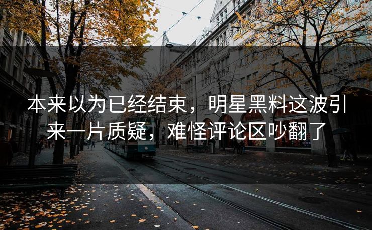 本来以为已经结束，明星黑料这波引来一片质疑，难怪评论区吵翻了