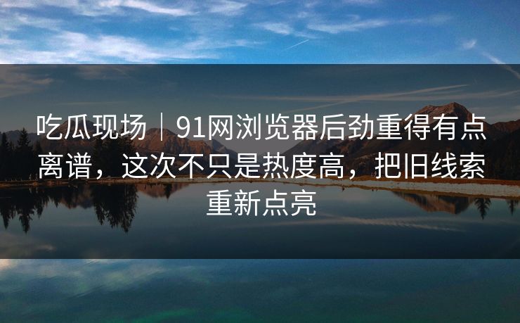 吃瓜现场｜91网浏览器后劲重得有点离谱，这次不只是热度高，把旧线索重新点亮