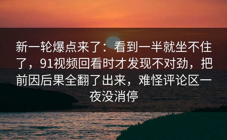 新一轮爆点来了：看到一半就坐不住了，91视频回看时才发现不对劲，把前因后果全翻了出来，难怪评论区一夜没消停