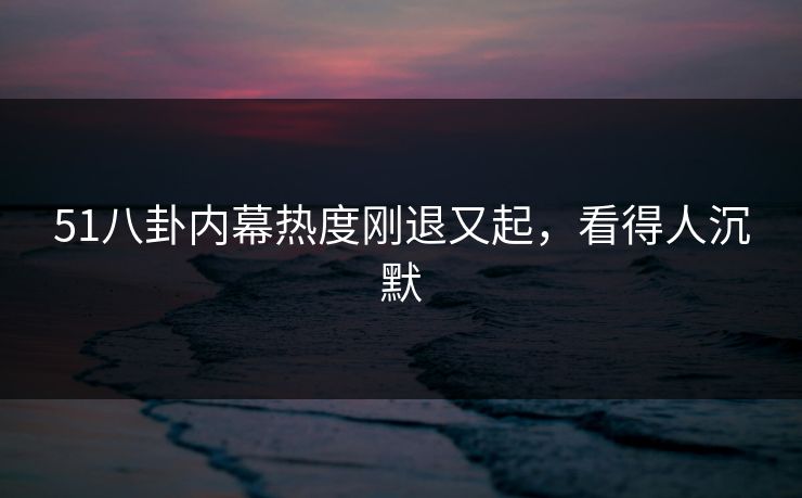 51八卦内幕热度刚退又起，看得人沉默