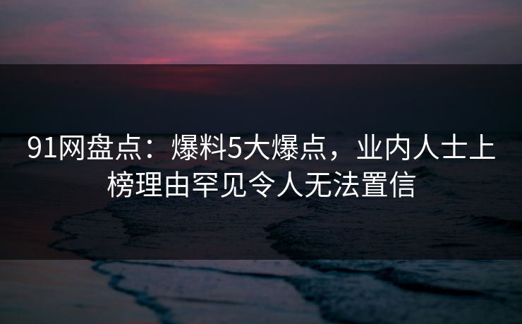 91网盘点：爆料5大爆点，业内人士上榜理由罕见令人无法置信